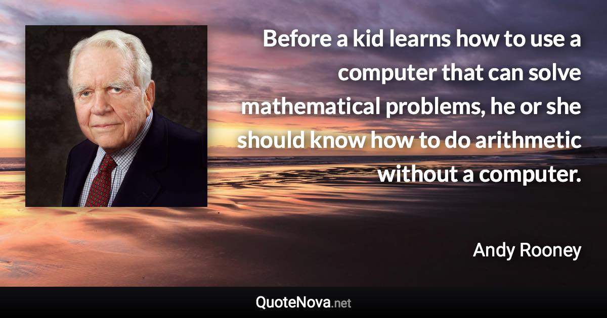 Before a kid learns how to use a computer that can solve mathematical problems, he or she should know how to do arithmetic without a computer. - Andy Rooney quote