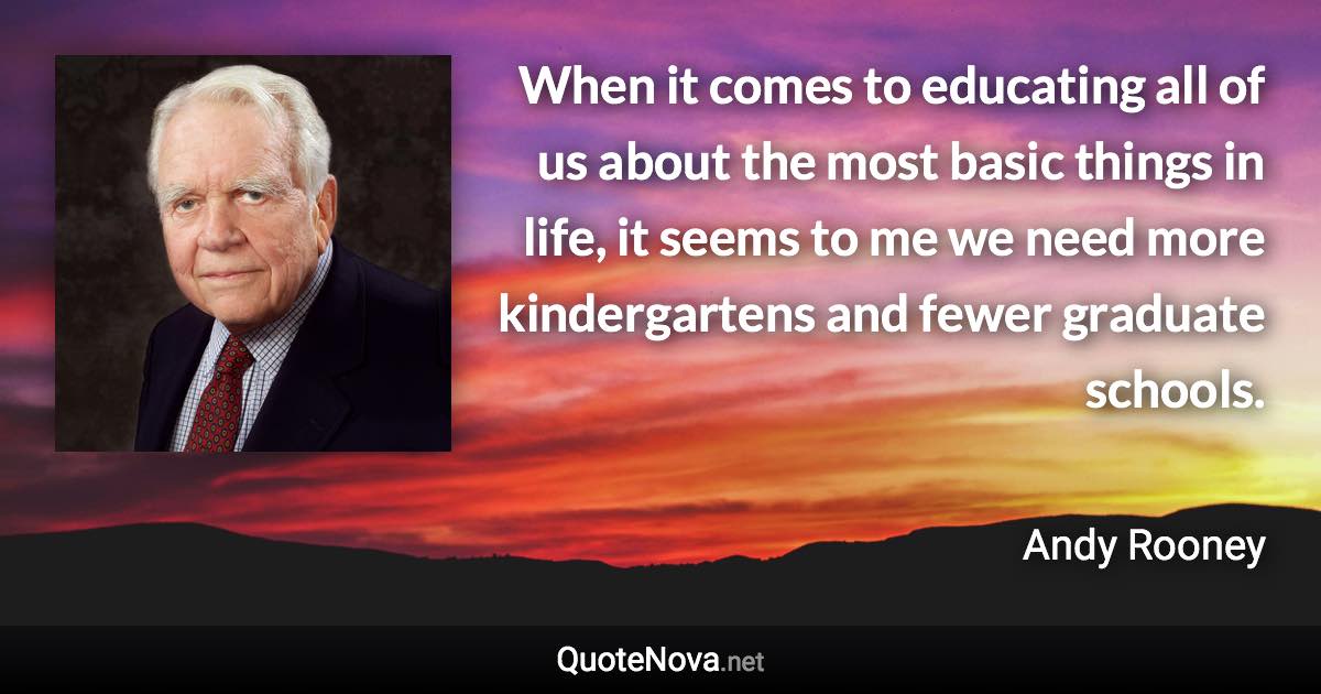 When it comes to educating all of us about the most basic things in life, it seems to me we need more kindergartens and fewer graduate schools. - Andy Rooney quote