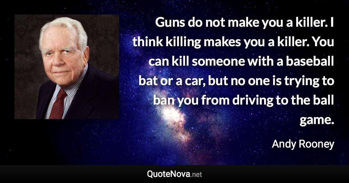 Guns do not make you a killer. I think killing makes you a killer. You can kill someone with a baseball bat or a car, but no one is trying to ban you from driving to the ball game. - Andy Rooney quote