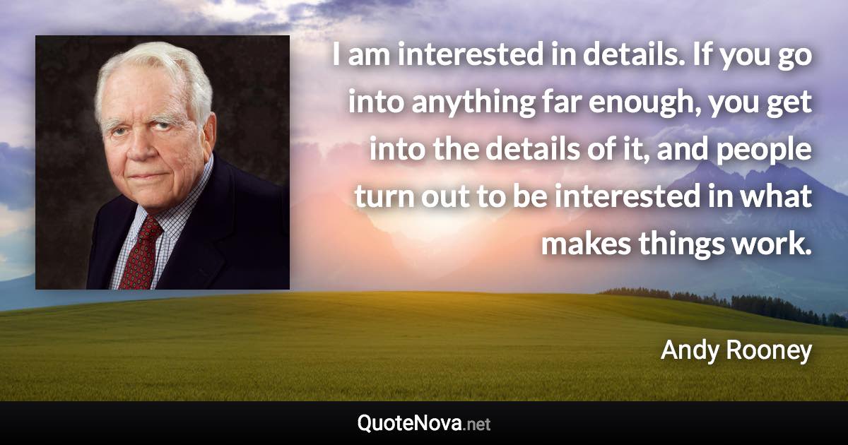 I am interested in details. If you go into anything far enough, you get into the details of it, and people turn out to be interested in what makes things work. - Andy Rooney quote