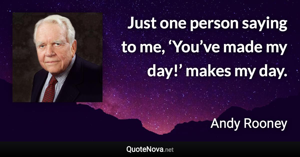 Just one person saying to me, ‘You’ve made my day!’ makes my day. - Andy Rooney quote