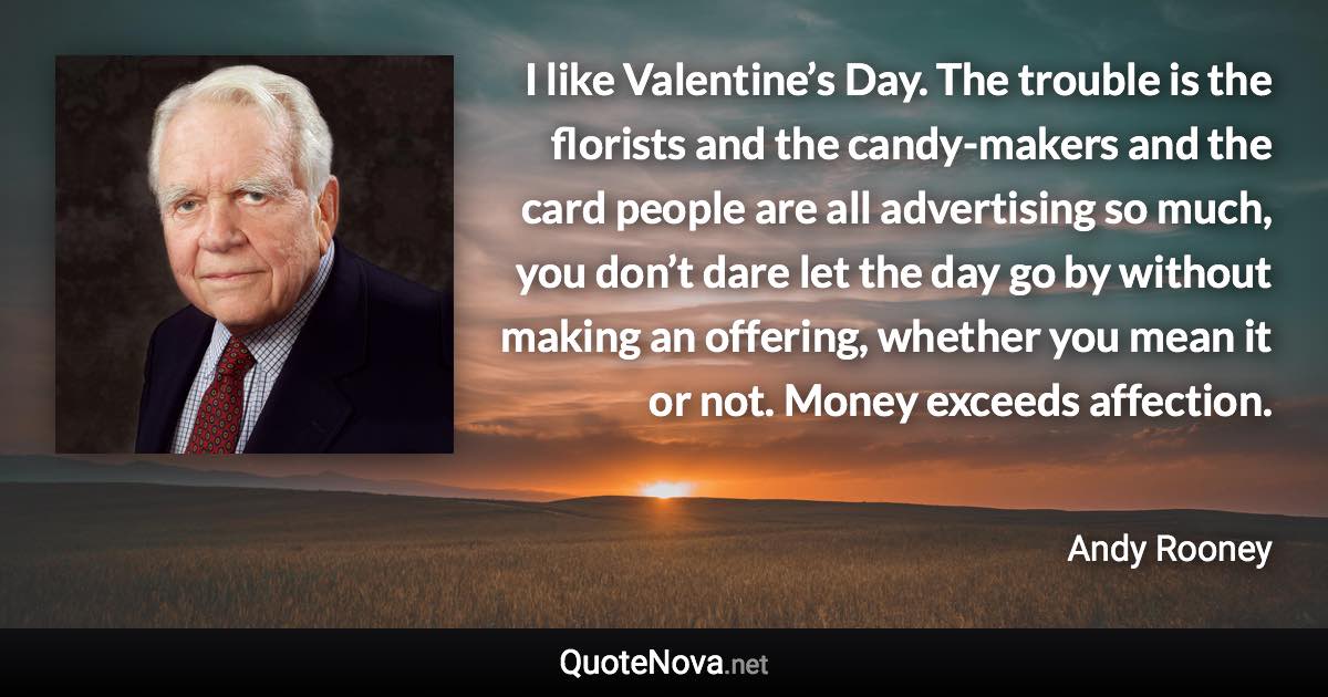 I like Valentine’s Day. The trouble is the florists and the candy-makers and the card people are all advertising so much, you don’t dare let the day go by without making an offering, whether you mean it or not. Money exceeds affection. - Andy Rooney quote