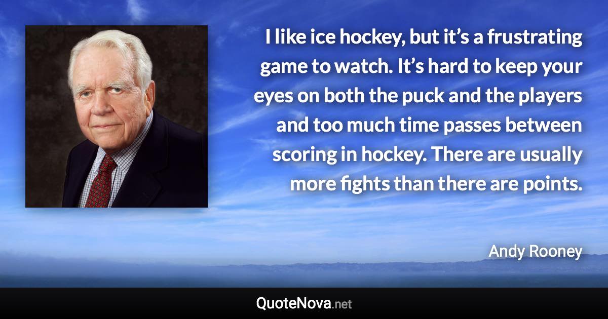 I like ice hockey, but it’s a frustrating game to watch. It’s hard to keep your eyes on both the puck and the players and too much time passes between scoring in hockey. There are usually more fights than there are points. - Andy Rooney quote