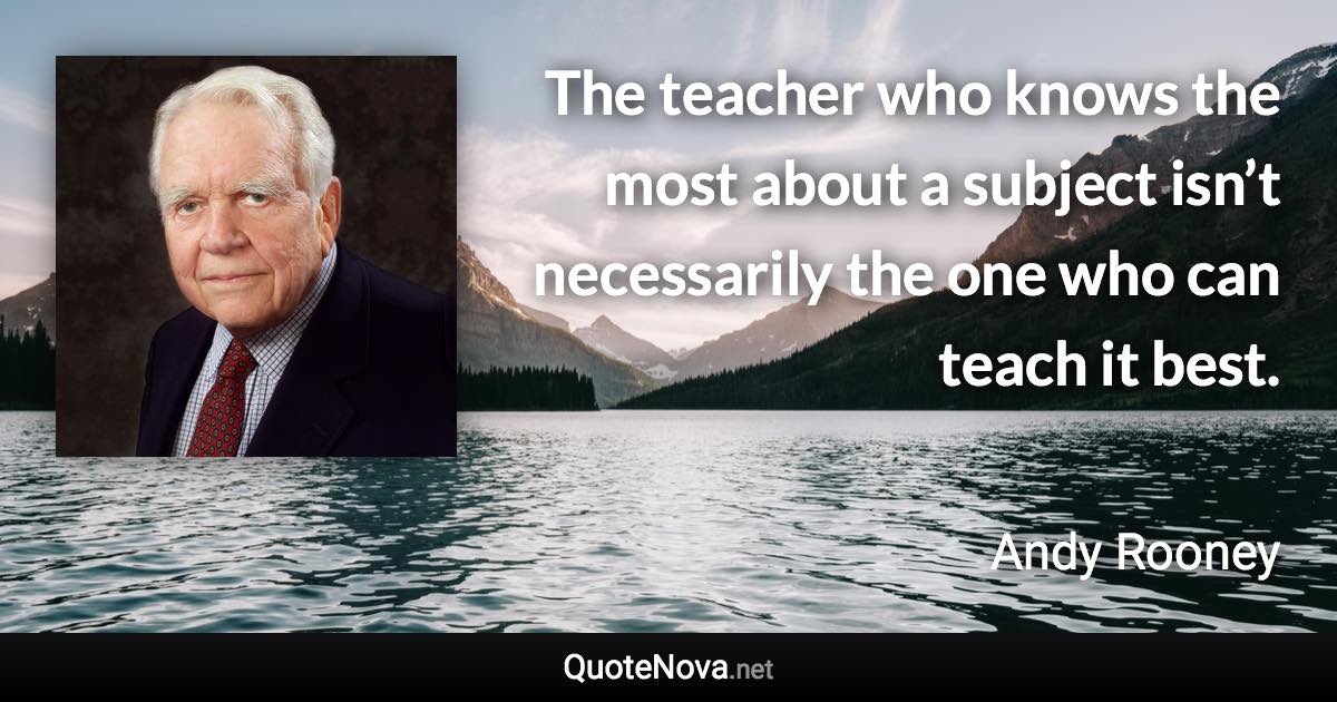 The teacher who knows the most about a subject isn’t necessarily the one who can teach it best. - Andy Rooney quote