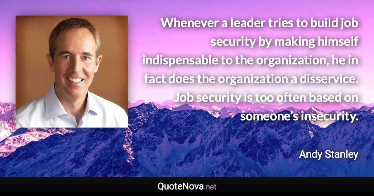 Whenever a leader tries to build job security by making himself indispensable to the organization, he in fact does the organization a disservice. Job security is too often based on someone’s insecurity. - Andy Stanley quote