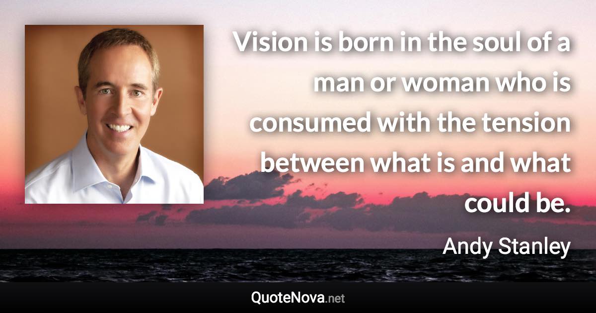 Vision is born in the soul of a man or woman who is consumed with the tension between what is and what could be. - Andy Stanley quote