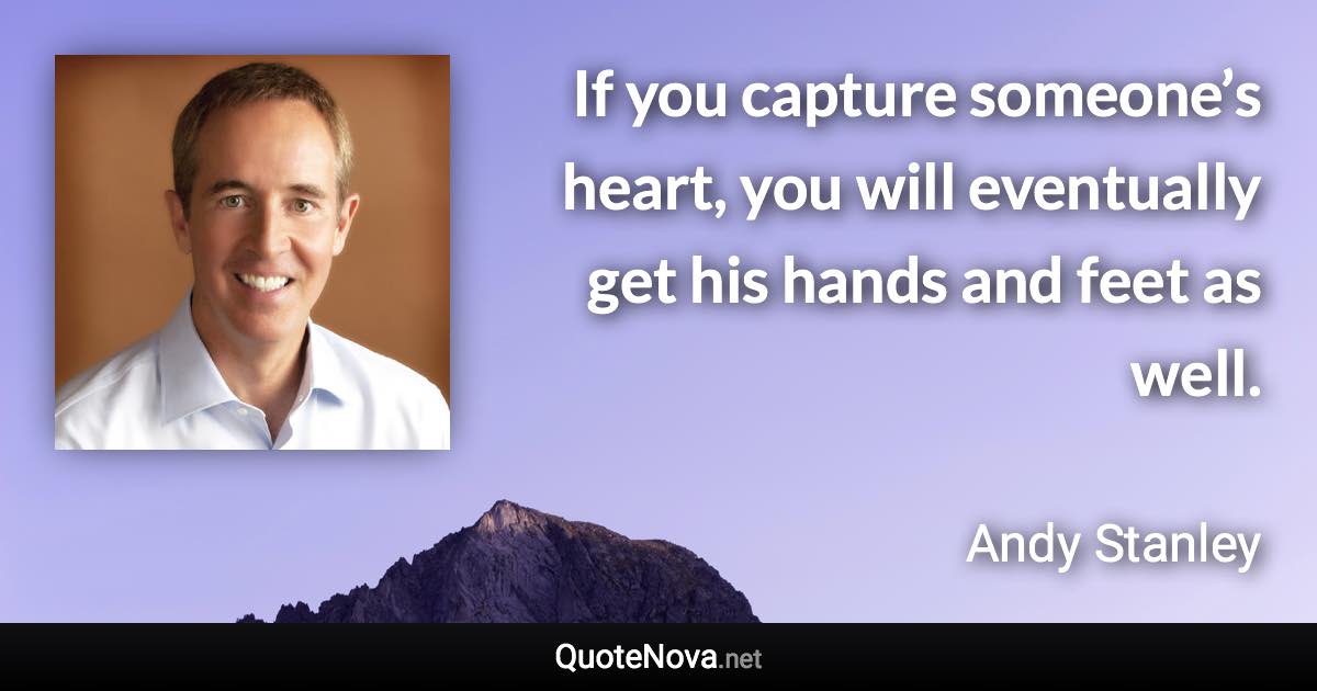 If you capture someone’s heart, you will eventually get his hands and feet as well. - Andy Stanley quote