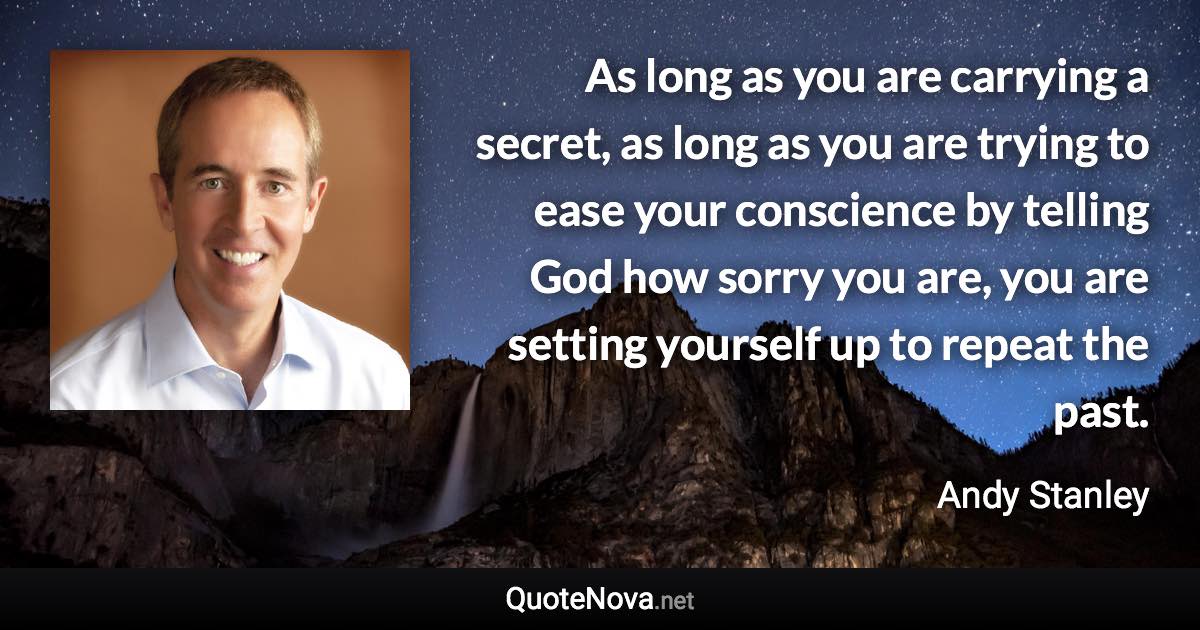 As long as you are carrying a secret, as long as you are trying to ease your conscience by telling God how sorry you are, you are setting yourself up to repeat the past. - Andy Stanley quote