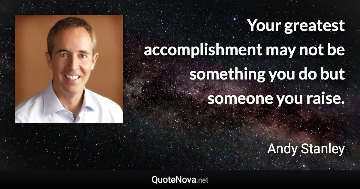 Your greatest accomplishment may not be something you do but someone you raise. - Andy Stanley quote