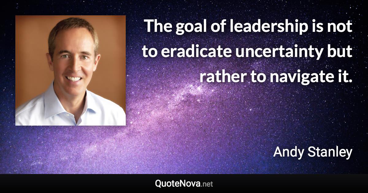 The goal of leadership is not to eradicate uncertainty but rather to navigate it. - Andy Stanley quote