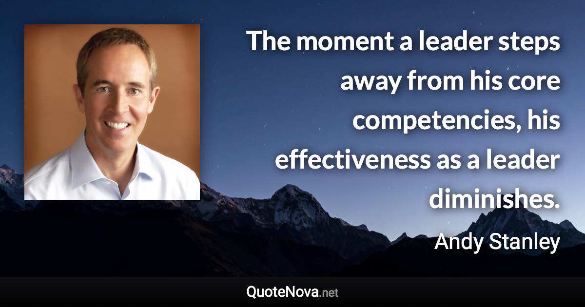 The moment a leader steps away from his core competencies, his effectiveness as a leader diminishes. - Andy Stanley quote