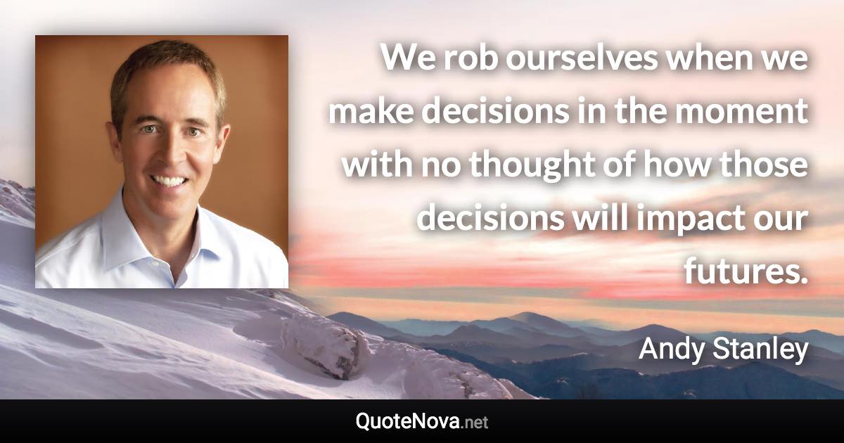 We rob ourselves when we make decisions in the moment with no thought of how those decisions will impact our futures. - Andy Stanley quote