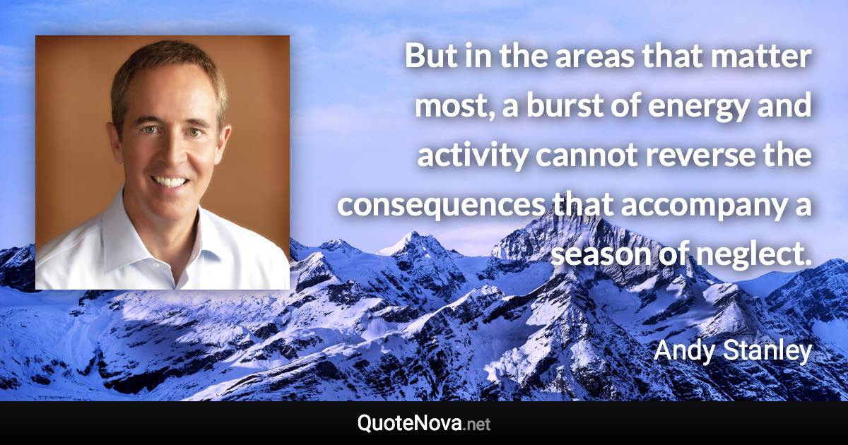 But in the areas that matter most, a burst of energy and activity cannot reverse the consequences that accompany a season of neglect. - Andy Stanley quote