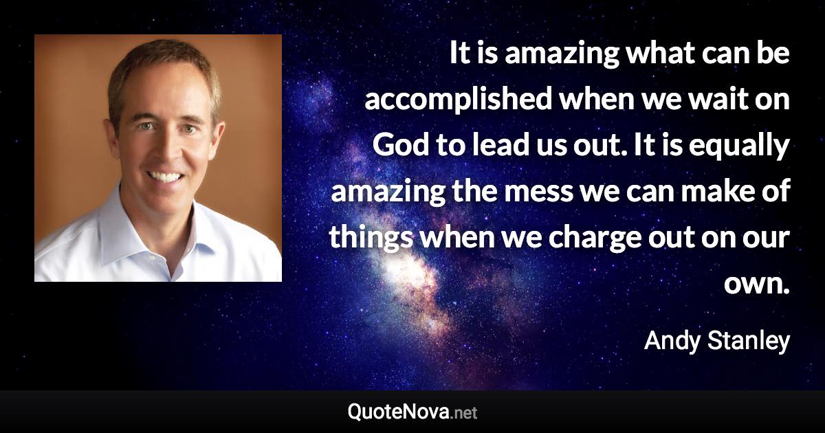 It is amazing what can be accomplished when we wait on God to lead us out. It is equally amazing the mess we can make of things when we charge out on our own. - Andy Stanley quote