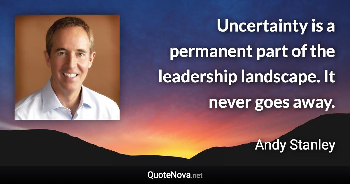 Uncertainty is a permanent part of the leadership landscape. It never goes away. - Andy Stanley quote