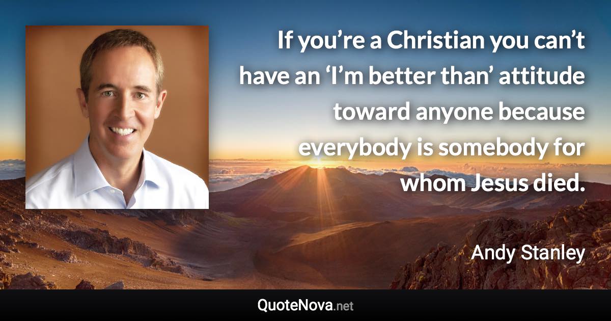 If you’re a Christian you can’t have an ‘I’m better than’ attitude toward anyone because everybody is somebody for whom Jesus died. - Andy Stanley quote