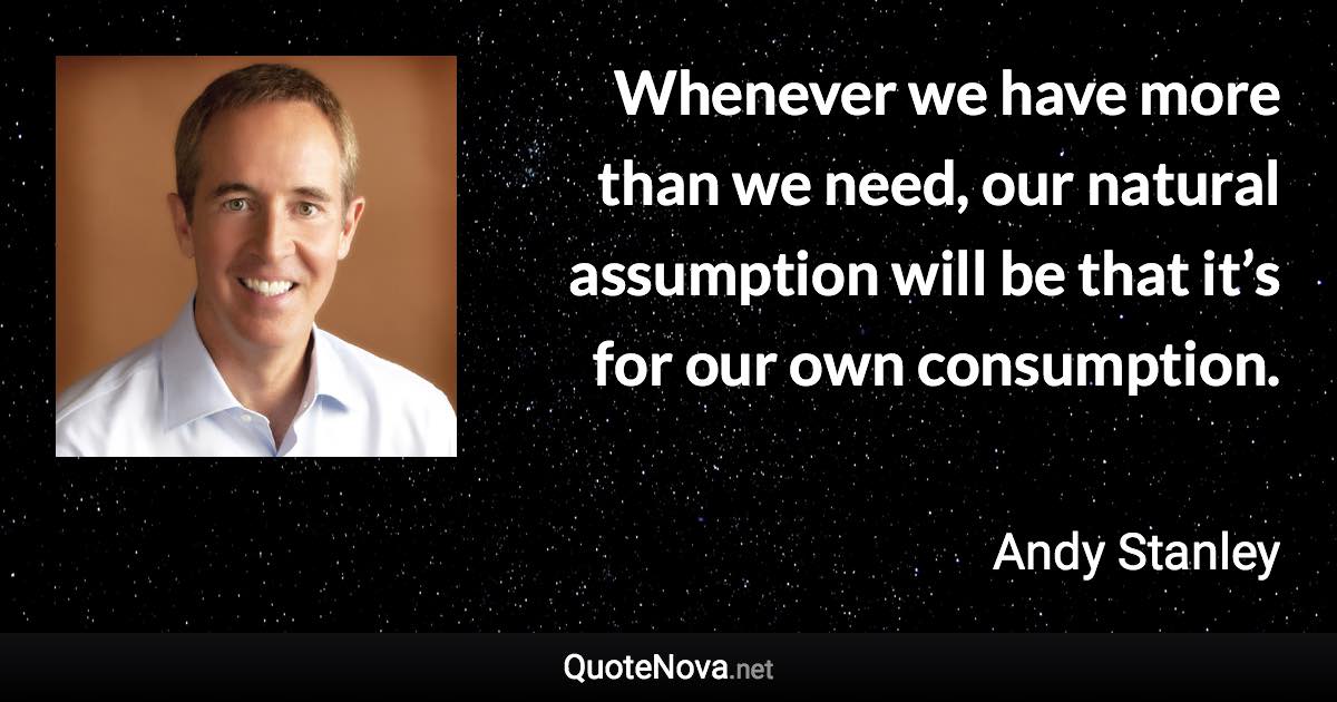 Whenever we have more than we need, our natural assumption will be that it’s for our own consumption. - Andy Stanley quote