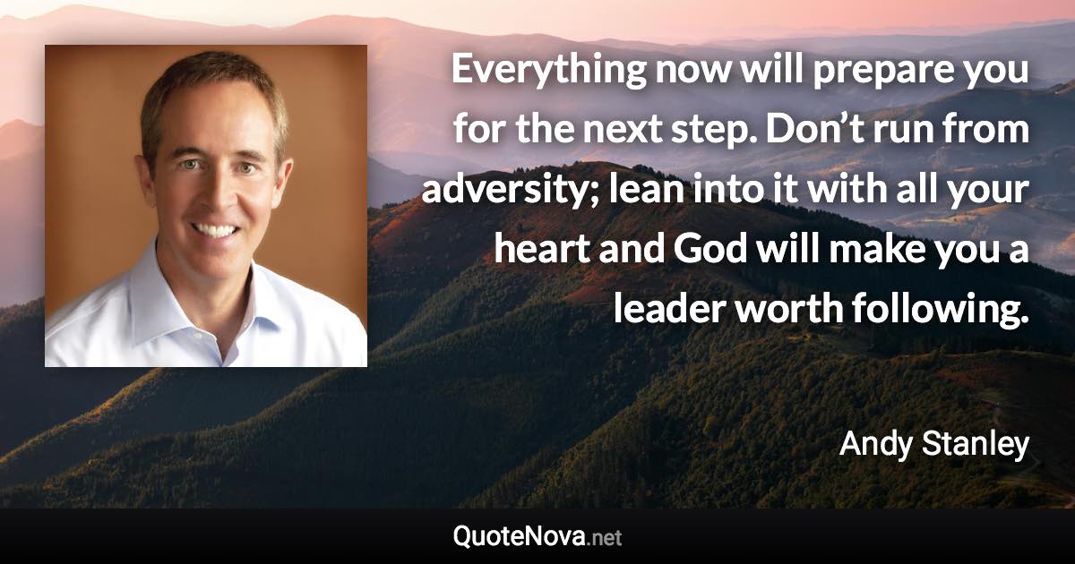 Everything now will prepare you for the next step. Don’t run from adversity; lean into it with all your heart and God will make you a leader worth following. - Andy Stanley quote