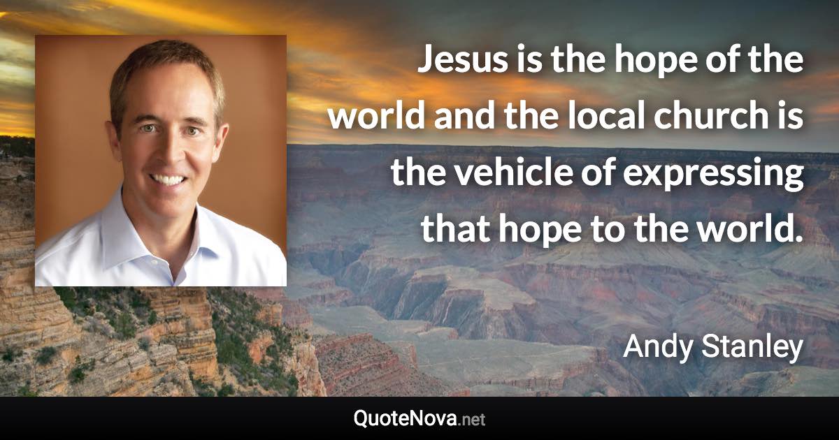 Jesus is the hope of the world and the local church is the vehicle of expressing that hope to the world. - Andy Stanley quote