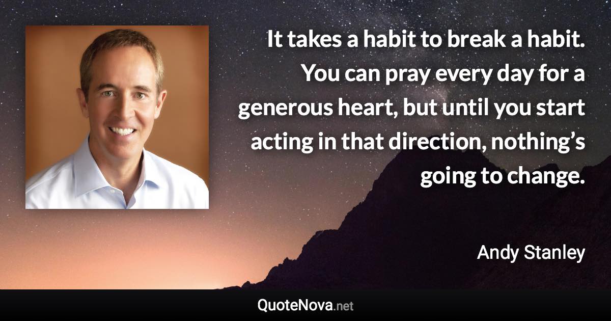 It takes a habit to break a habit. You can pray every day for a generous heart, but until you start acting in that direction, nothing’s going to change. - Andy Stanley quote