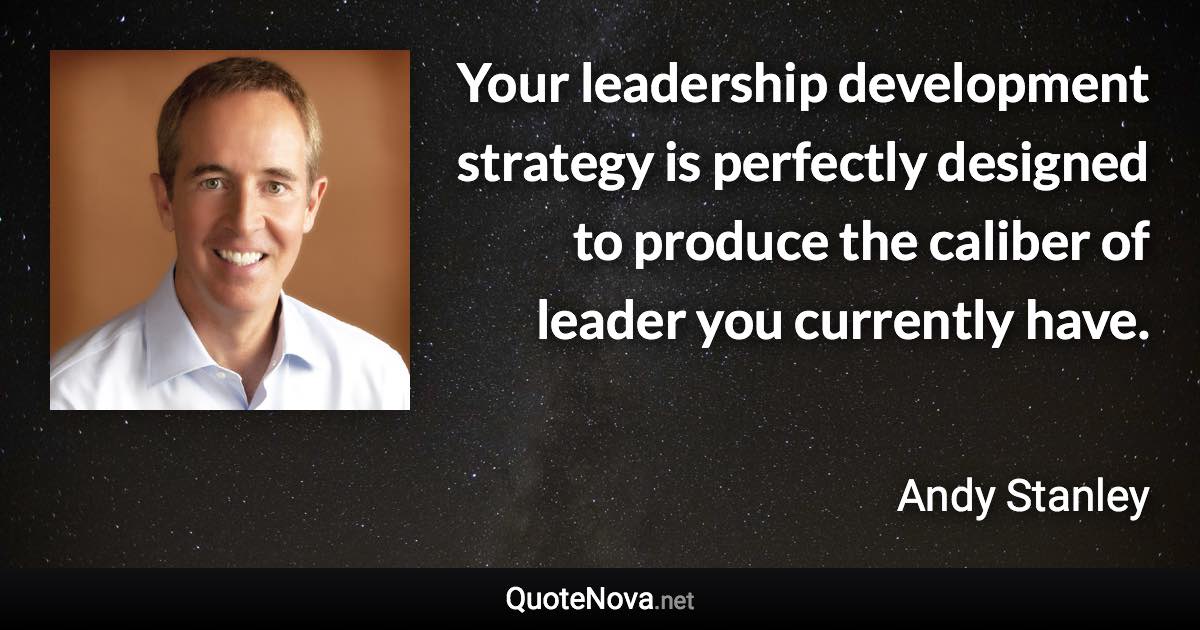 Your leadership development strategy is perfectly designed to produce the caliber of leader you currently have. - Andy Stanley quote