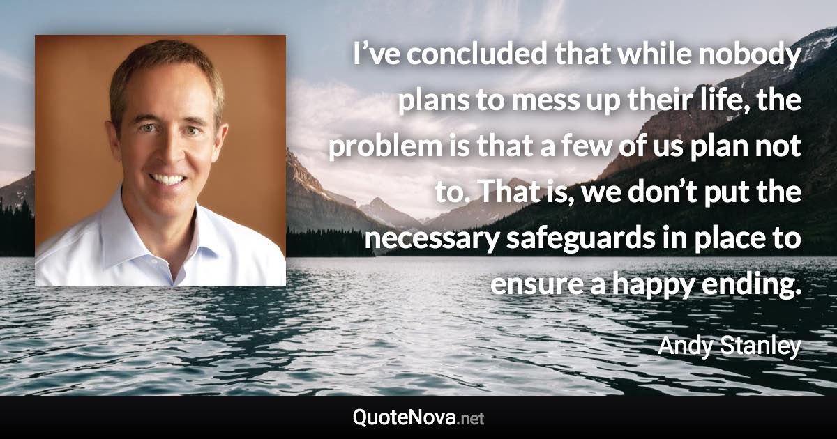 I’ve concluded that while nobody plans to mess up their life, the problem is that a few of us plan not to. That is, we don’t put the necessary safeguards in place to ensure a happy ending. - Andy Stanley quote