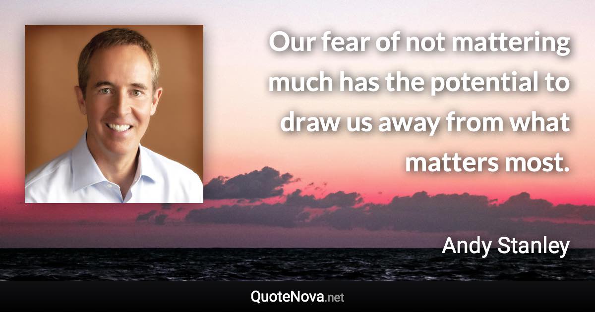 Our fear of not mattering much has the potential to draw us away from what matters most. - Andy Stanley quote