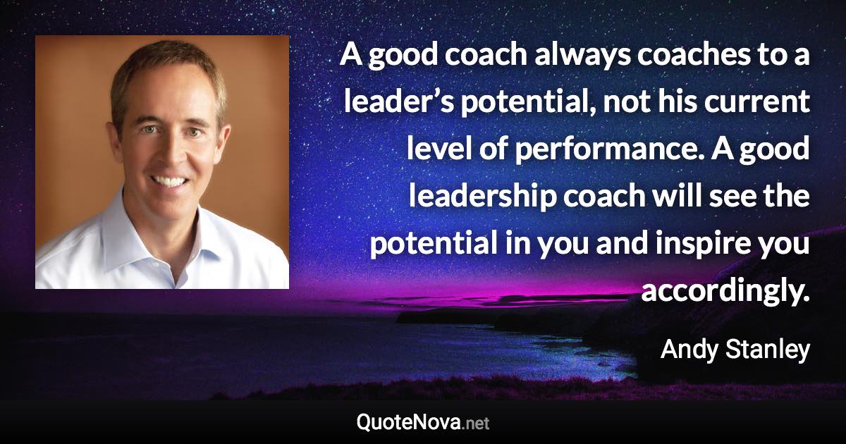 A good coach always coaches to a leader’s potential, not his current level of performance. A good leadership coach will see the potential in you and inspire you accordingly. - Andy Stanley quote