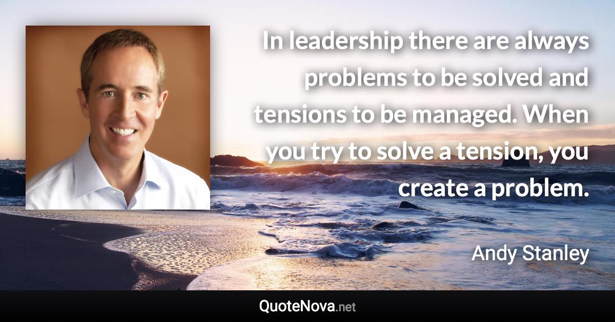 In leadership there are always problems to be solved and tensions to be managed. When you try to solve a tension, you create a problem. - Andy Stanley quote