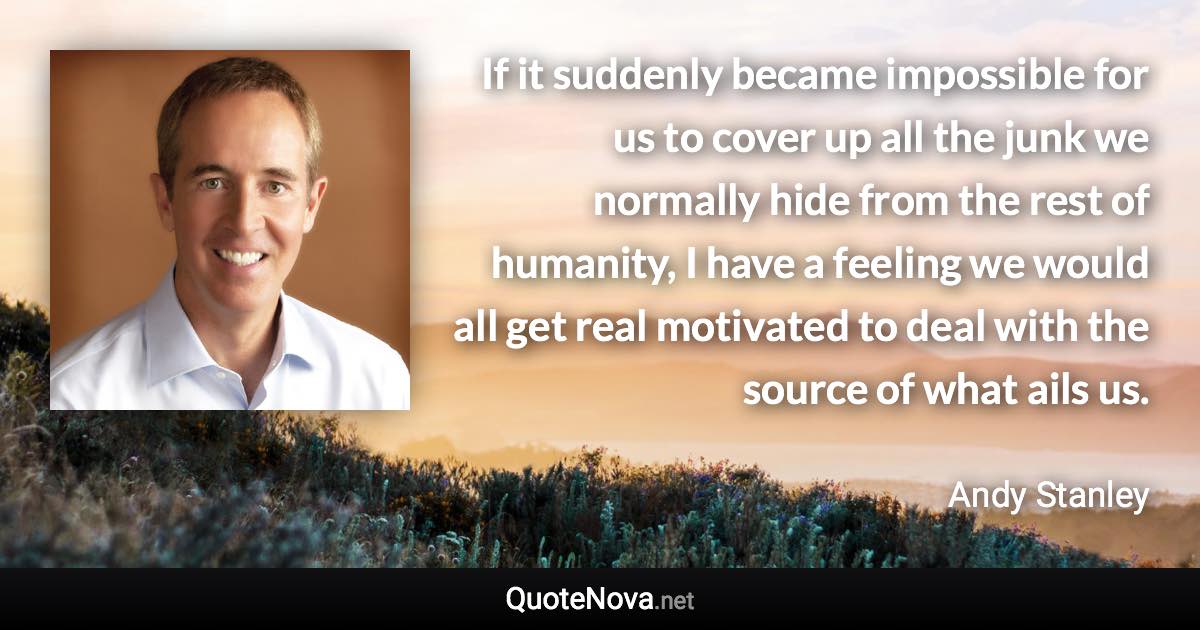 If it suddenly became impossible for us to cover up all the junk we normally hide from the rest of humanity, I have a feeling we would all get real motivated to deal with the source of what ails us. - Andy Stanley quote