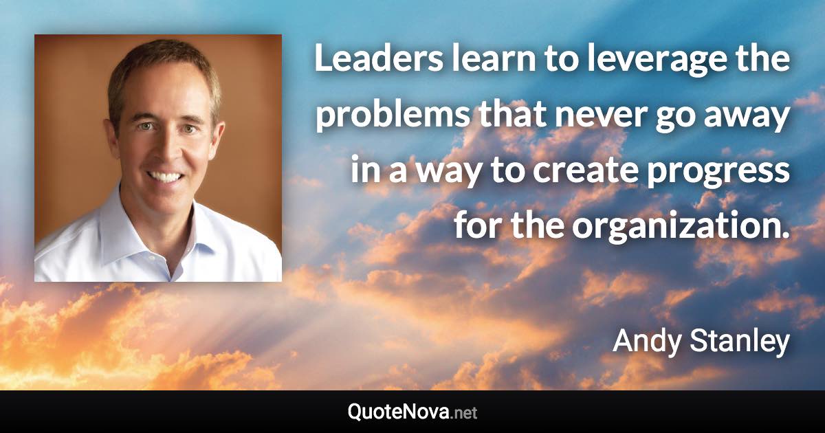 Leaders learn to leverage the problems that never go away in a way to create progress for the organization. - Andy Stanley quote