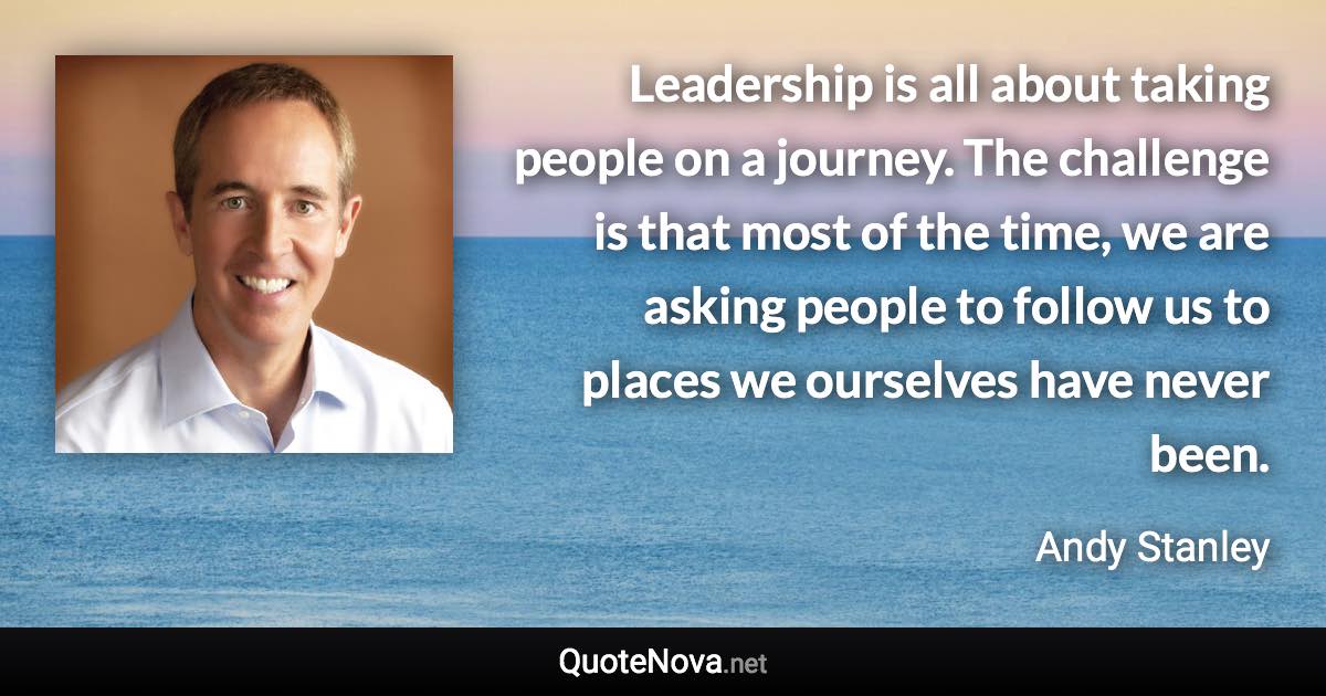 Leadership is all about taking people on a journey. The challenge is that most of the time, we are asking people to follow us to places we ourselves have never been. - Andy Stanley quote