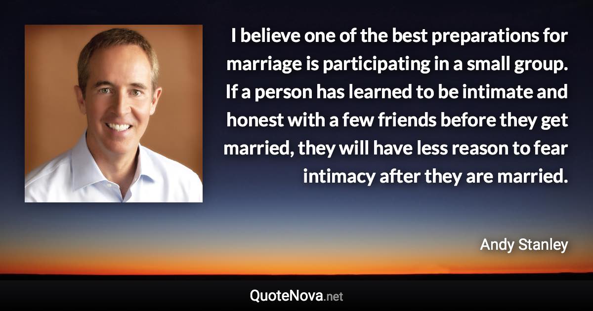 I believe one of the best preparations for marriage is participating in a small group. If a person has learned to be intimate and honest with a few friends before they get married, they will have less reason to fear intimacy after they are married. - Andy Stanley quote