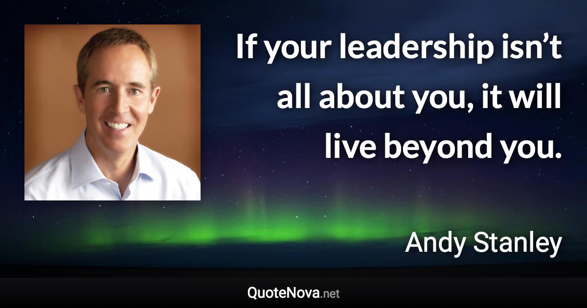 If your leadership isn’t all about you, it will live beyond you. - Andy Stanley quote