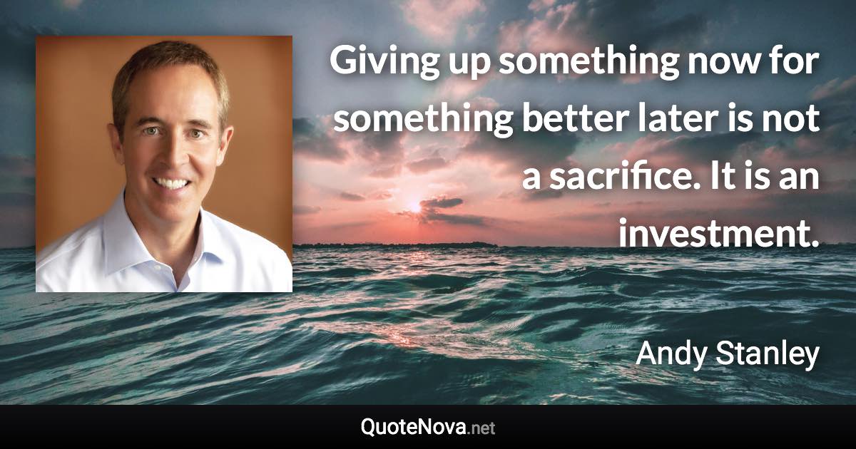 Giving up something now for something better later is not a sacrifice. It is an investment. - Andy Stanley quote