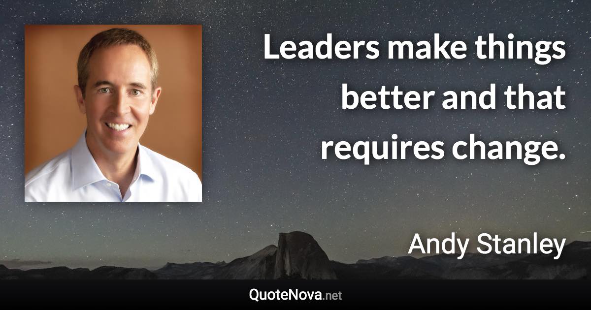 Leaders make things better and that requires change. - Andy Stanley quote