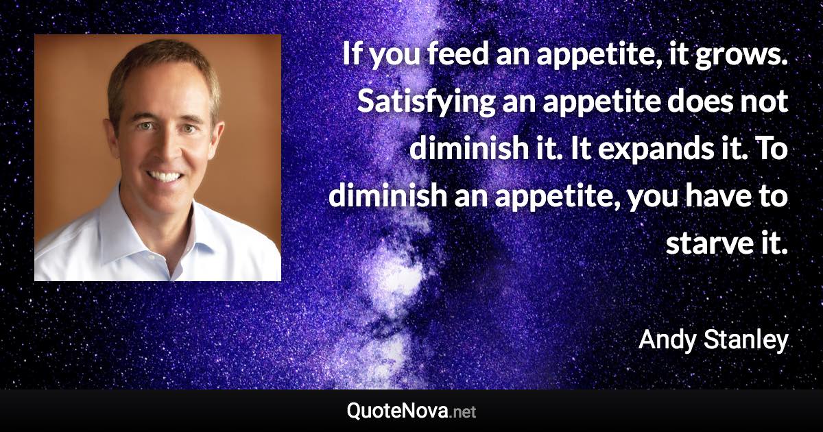 If you feed an appetite, it grows. Satisfying an appetite does not diminish it. It expands it. To diminish an appetite, you have to starve it. - Andy Stanley quote