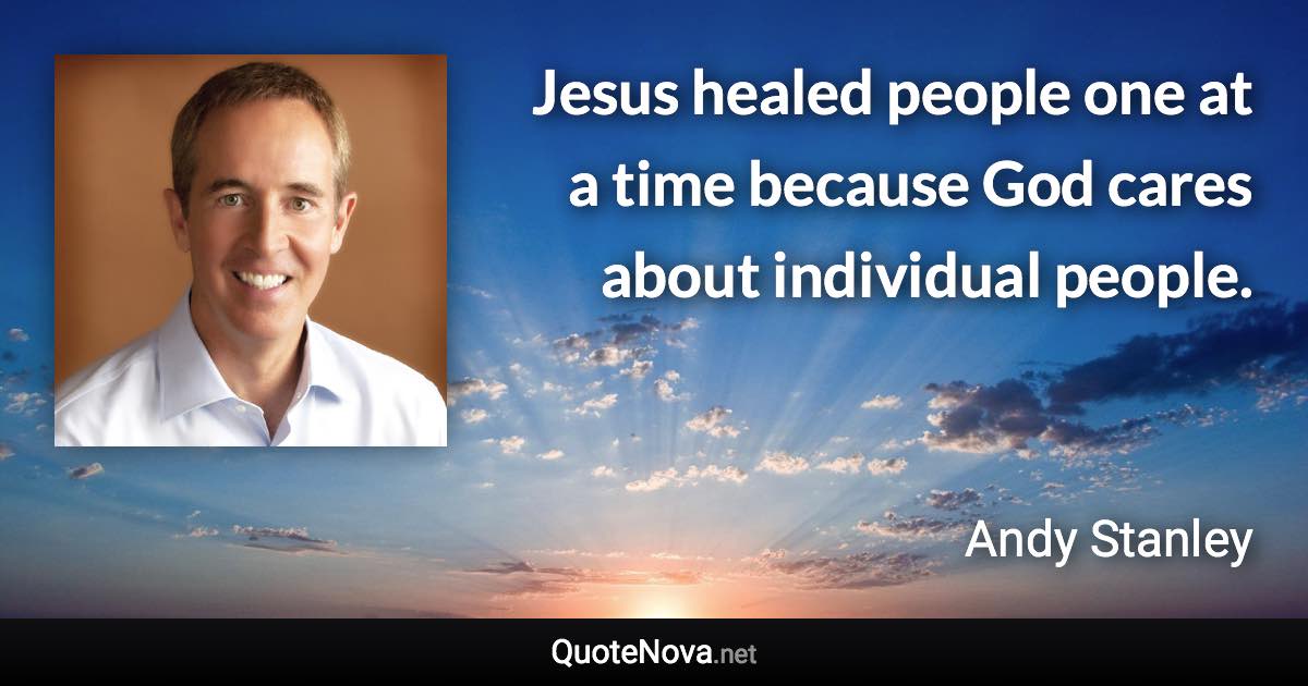 Jesus healed people one at a time because God cares about individual people. - Andy Stanley quote