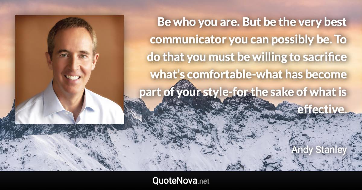 Be who you are. But be the very best communicator you can possibly be. To do that you must be willing to sacrifice what’s comfortable-what has become part of your style-for the sake of what is effective. - Andy Stanley quote