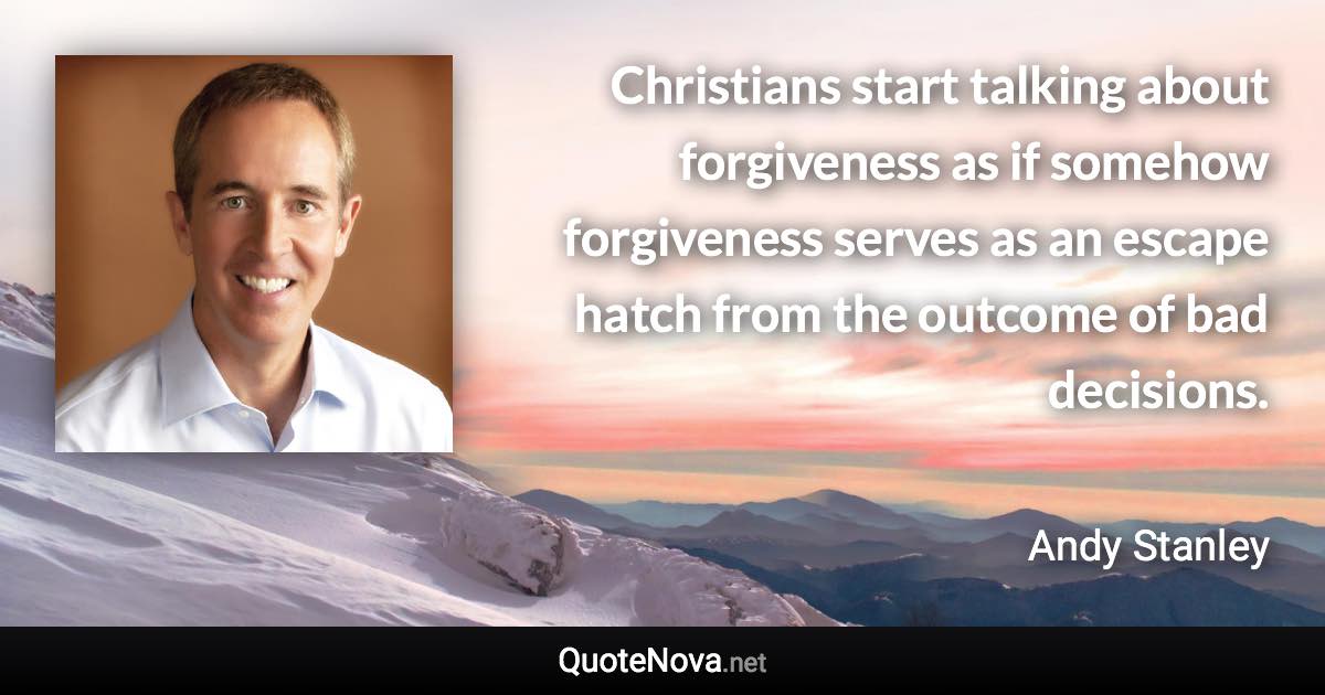 Christians start talking about forgiveness as if somehow forgiveness serves as an escape hatch from the outcome of bad decisions. - Andy Stanley quote