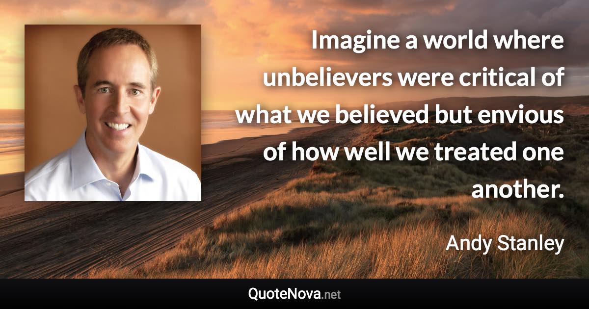 Imagine a world where unbelievers were critical of what we believed but envious of how well we treated one another. - Andy Stanley quote