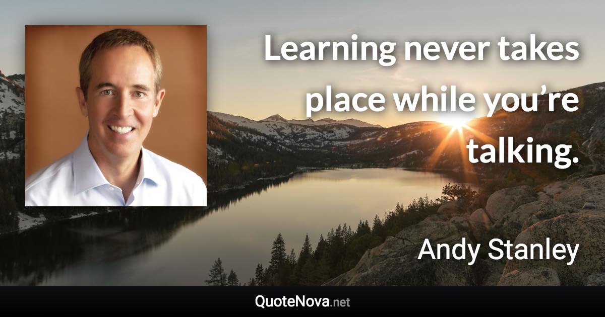 Learning never takes place while you’re talking. - Andy Stanley quote