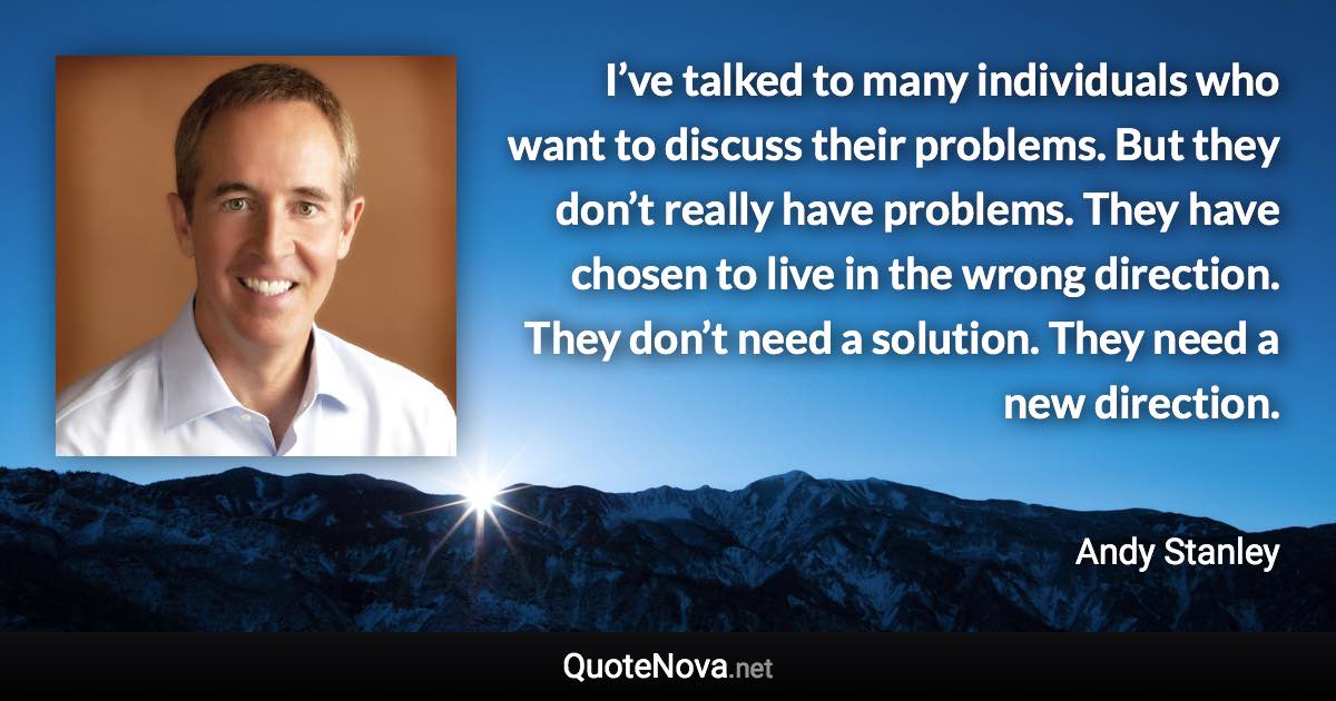 I’ve talked to many individuals who want to discuss their problems. But they don’t really have problems. They have chosen to live in the wrong direction. They don’t need a solution. They need a new direction. - Andy Stanley quote