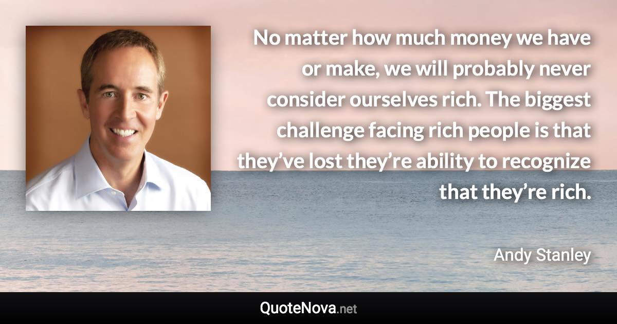 No matter how much money we have or make, we will probably never consider ourselves rich. The biggest challenge facing rich people is that they’ve lost they’re ability to recognize that they’re rich. - Andy Stanley quote