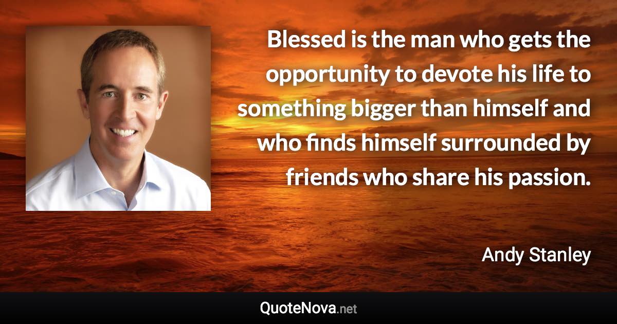 Blessed is the man who gets the opportunity to devote his life to something bigger than himself and who finds himself surrounded by friends who share his passion. - Andy Stanley quote