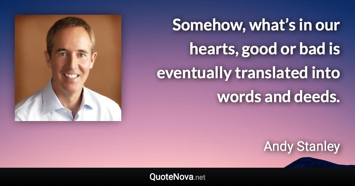 Somehow, what’s in our hearts, good or bad is eventually translated into words and deeds. - Andy Stanley quote