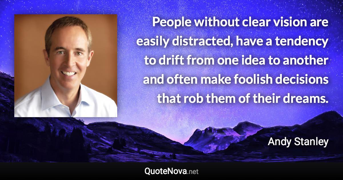People without clear vision are easily distracted, have a tendency to drift from one idea to another and often make foolish decisions that rob them of their dreams. - Andy Stanley quote