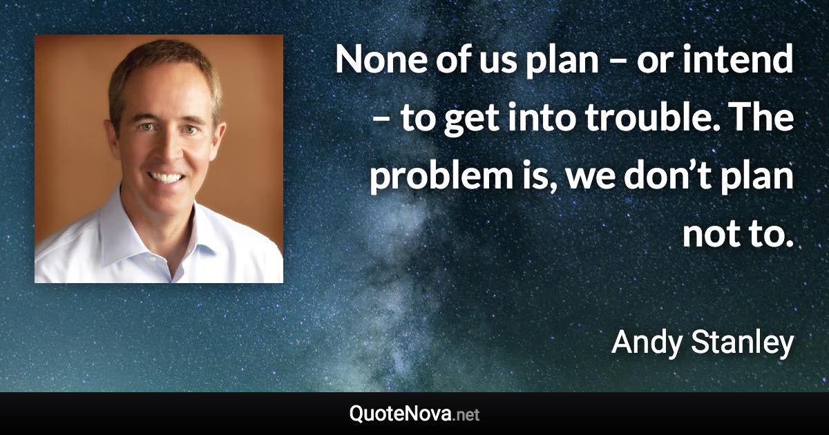 None of us plan – or intend – to get into trouble. The problem is, we don’t plan not to. - Andy Stanley quote