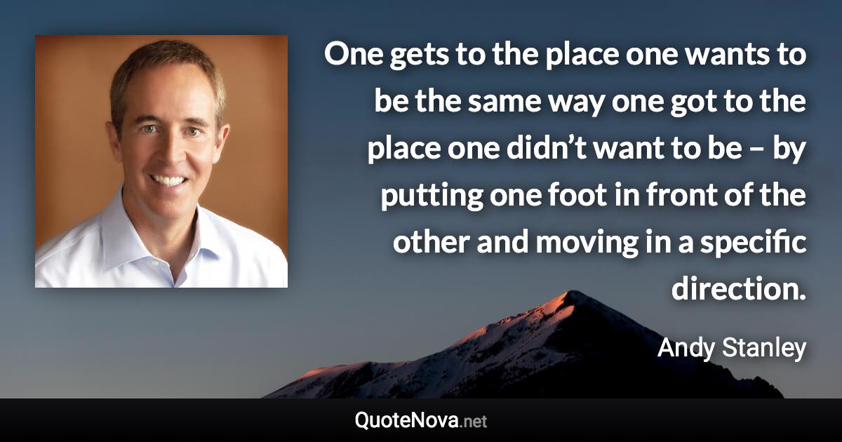 One gets to the place one wants to be the same way one got to the place one didn’t want to be – by putting one foot in front of the other and moving in a specific direction. - Andy Stanley quote