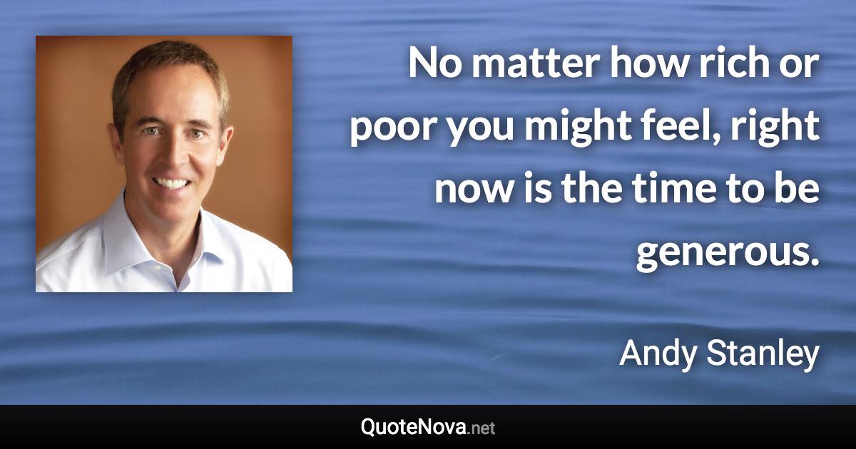 No matter how rich or poor you might feel, right now is the time to be generous. - Andy Stanley quote